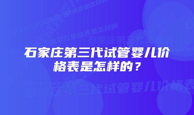 石家庄第三代试管婴儿价格表是怎样的？