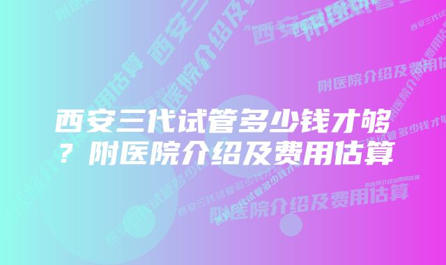 西安三代试管多少钱才够？附医院介绍及费用估算