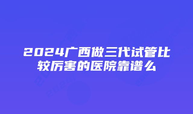 2024广西做三代试管比较厉害的医院靠谱么