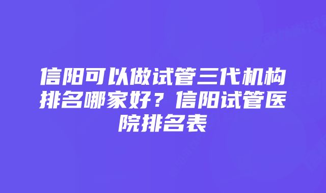 信阳可以做试管三代机构排名哪家好？信阳试管医院排名表