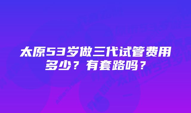 太原53岁做三代试管费用多少？有套路吗？