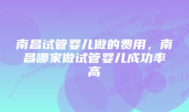 南昌试管婴儿做的费用，南昌哪家做试管婴儿成功率高