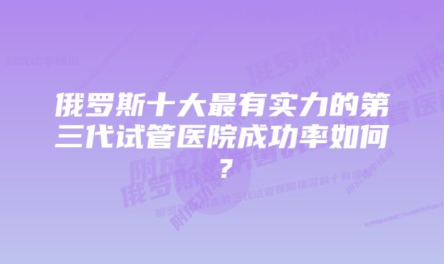 俄罗斯十大最有实力的第三代试管医院成功率如何？