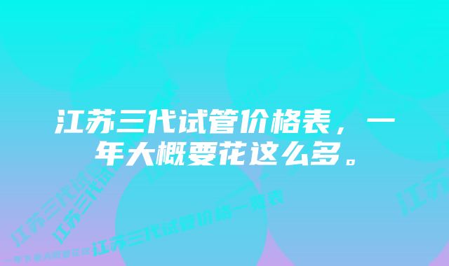 江苏三代试管价格表，一年大概要花这么多。