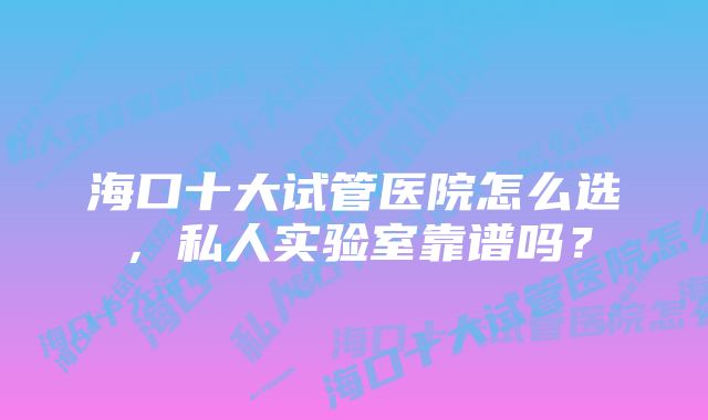 海口十大试管医院怎么选，私人实验室靠谱吗？