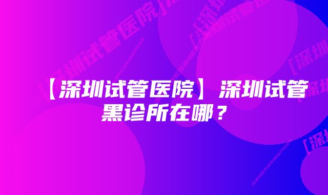 【深圳试管医院】深圳试管黑诊所在哪？