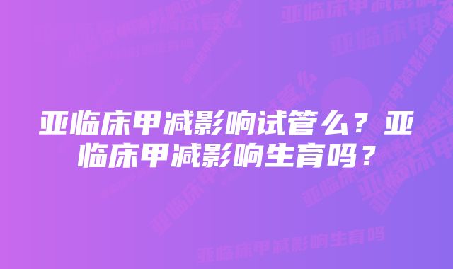 亚临床甲减影响试管么？亚临床甲减影响生育吗？