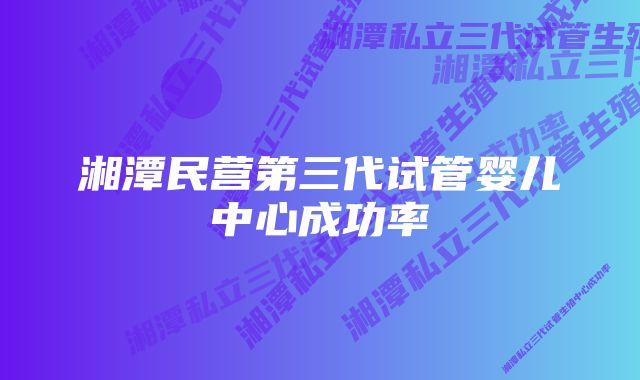 湘潭民营第三代试管婴儿中心成功率