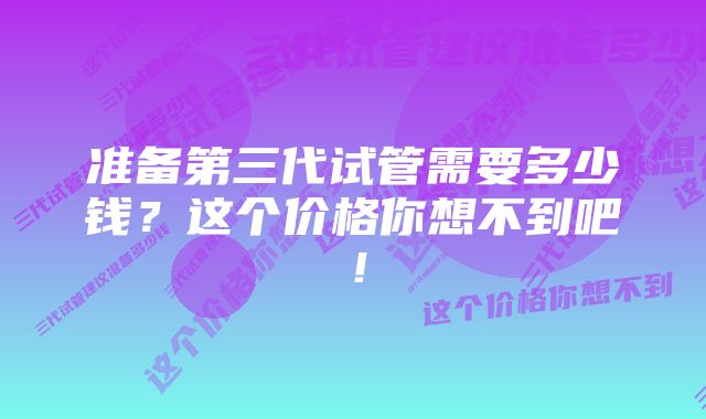 准备第三代试管需要多少钱？这个价格你想不到吧！