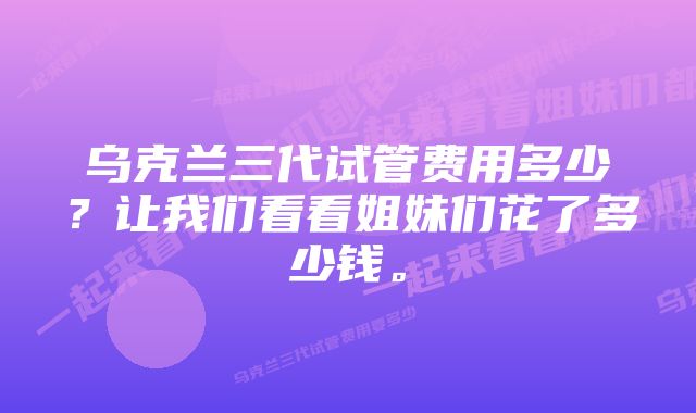 乌克兰三代试管费用多少？让我们看看姐妹们花了多少钱。