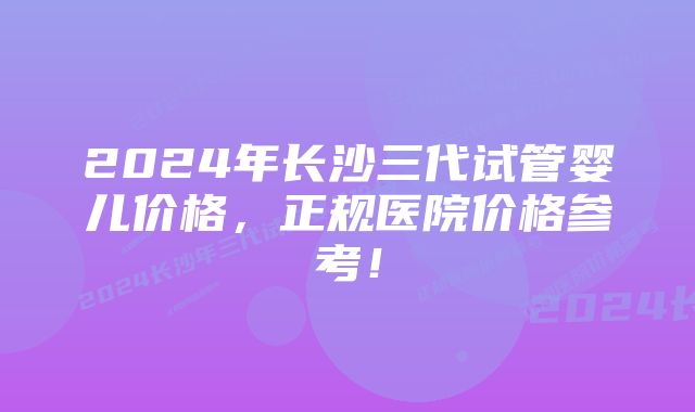 2024年长沙三代试管婴儿价格，正规医院价格参考！