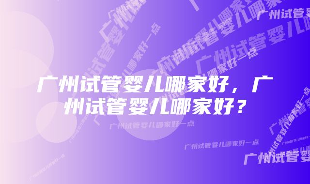 广州试管婴儿哪家好，广州试管婴儿哪家好？