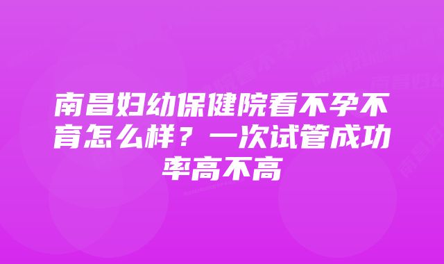 南昌妇幼保健院看不孕不育怎么样？一次试管成功率高不高