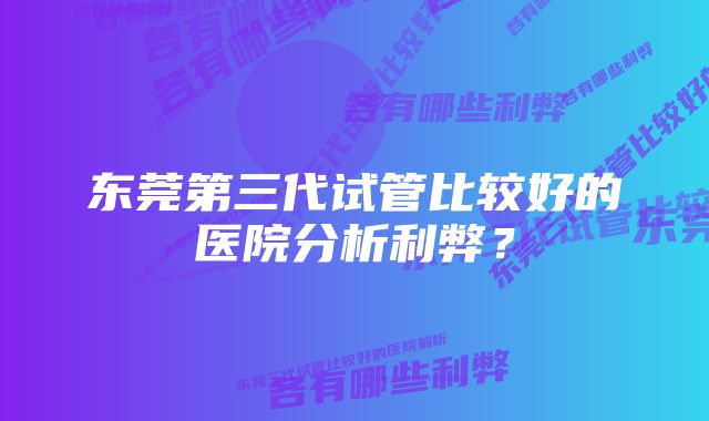 东莞第三代试管比较好的医院分析利弊？