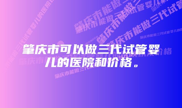 肇庆市可以做三代试管婴儿的医院和价格。