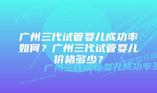 广州三代试管婴儿成功率如何？广州三代试管婴儿价格多少？