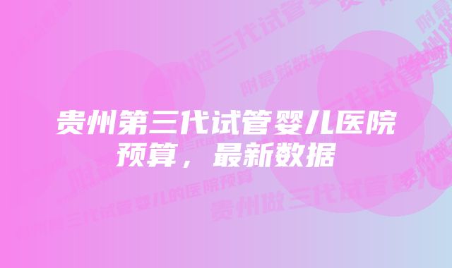 贵州第三代试管婴儿医院预算，最新数据