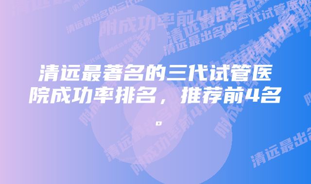 清远最著名的三代试管医院成功率排名，推荐前4名。