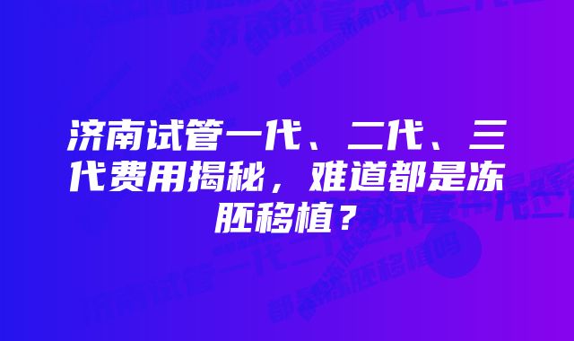 济南试管一代、二代、三代费用揭秘，难道都是冻胚移植？