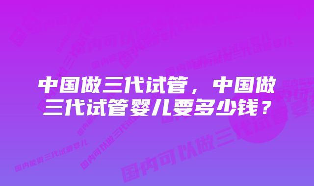 中国做三代试管，中国做三代试管婴儿要多少钱？