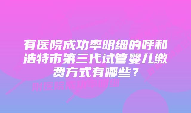 有医院成功率明细的呼和浩特市第三代试管婴儿缴费方式有哪些？