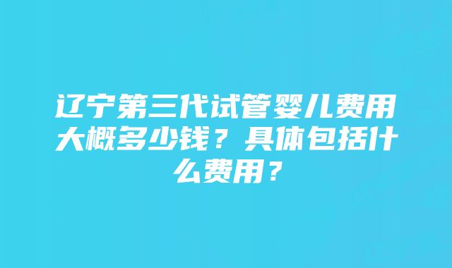 辽宁第三代试管婴儿费用大概多少钱？具体包括什么费用？