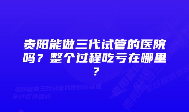 贵阳能做三代试管的医院吗？整个过程吃亏在哪里？