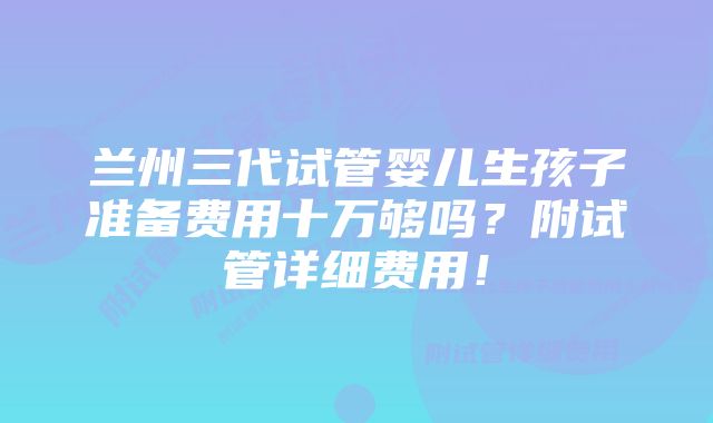 兰州三代试管婴儿生孩子准备费用十万够吗？附试管详细费用！