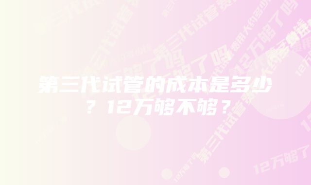 第三代试管的成本是多少？12万够不够？