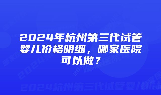 2024年杭州第三代试管婴儿价格明细，哪家医院可以做？