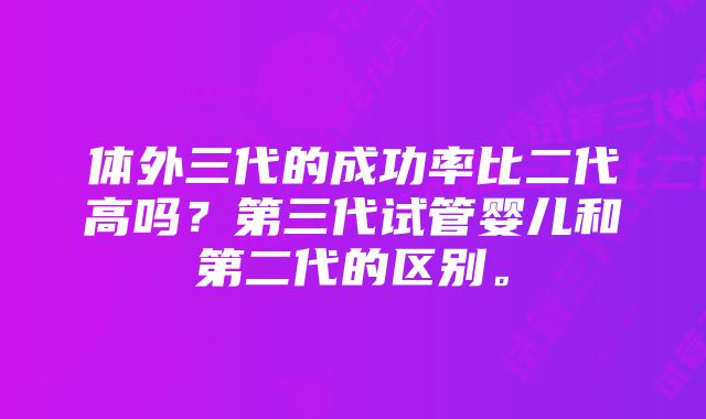 体外三代的成功率比二代高吗？第三代试管婴儿和第二代的区别。