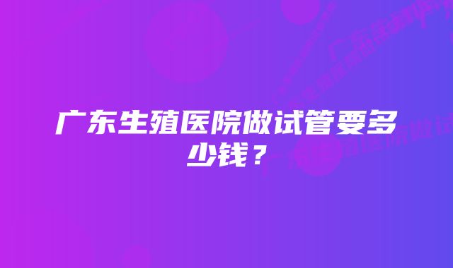 广东生殖医院做试管要多少钱？