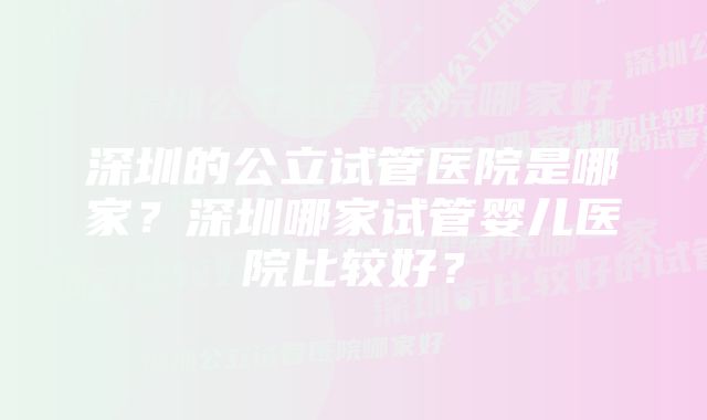 深圳的公立试管医院是哪家？深圳哪家试管婴儿医院比较好？