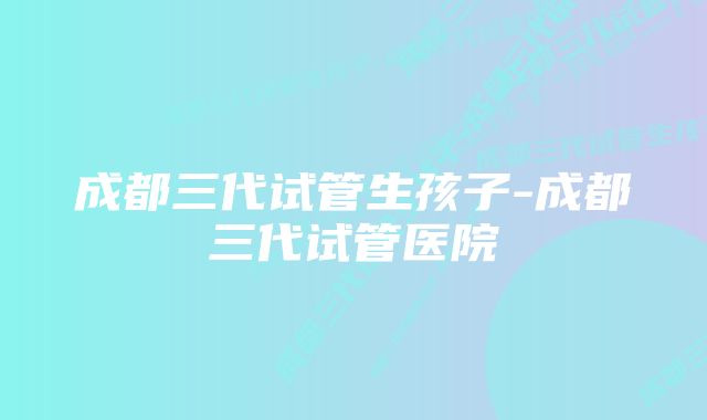 成都三代试管生孩子-成都三代试管医院