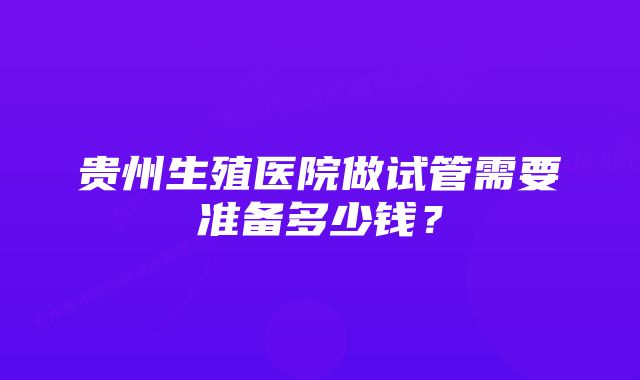 贵州生殖医院做试管需要准备多少钱？