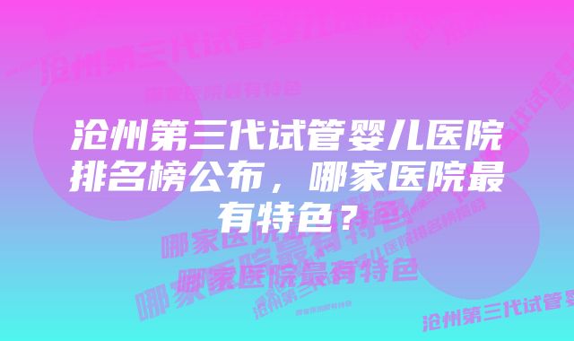 沧州第三代试管婴儿医院排名榜公布，哪家医院最有特色？