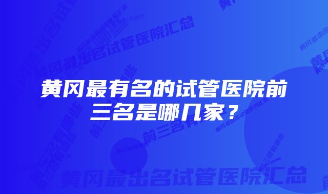 黄冈最有名的试管医院前三名是哪几家？