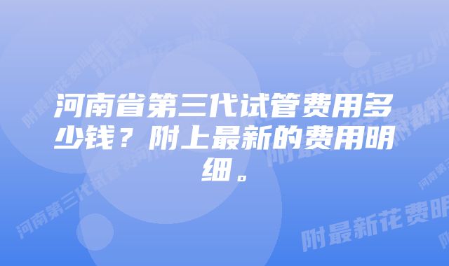 河南省第三代试管费用多少钱？附上最新的费用明细。