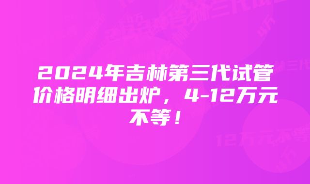 2024年吉林第三代试管价格明细出炉，4-12万元不等！