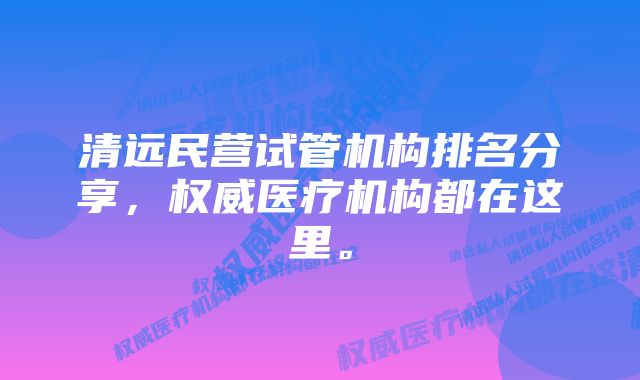 清远民营试管机构排名分享，权威医疗机构都在这里。