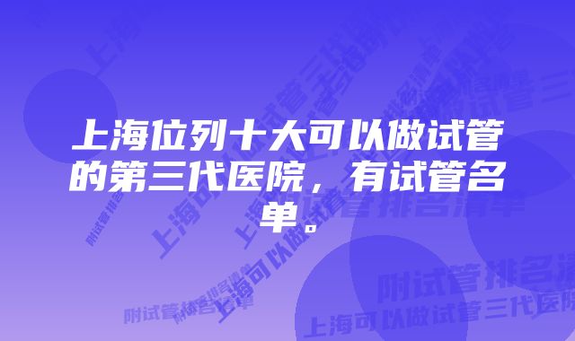 上海位列十大可以做试管的第三代医院，有试管名单。