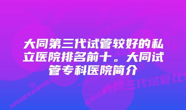 大同第三代试管较好的私立医院排名前十。大同试管专科医院简介