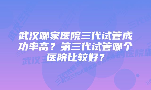 武汉哪家医院三代试管成功率高？第三代试管哪个医院比较好？