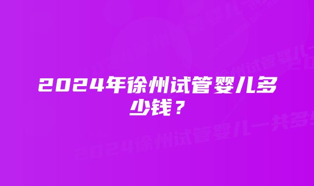 2024年徐州试管婴儿多少钱？