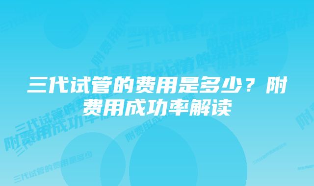 三代试管的费用是多少？附费用成功率解读