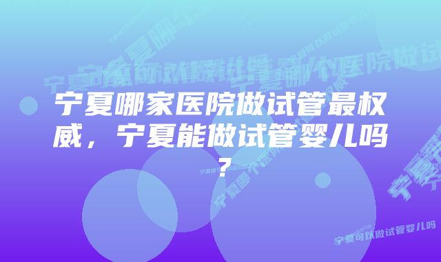 宁夏哪家医院做试管最权威，宁夏能做试管婴儿吗？