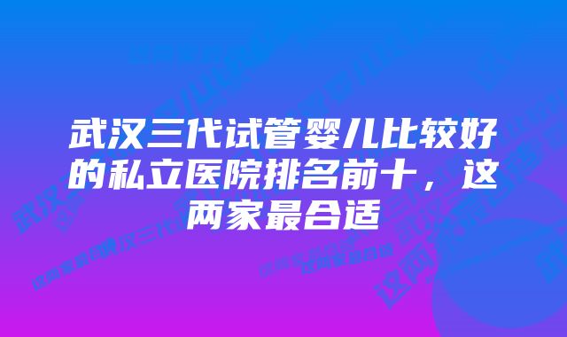 武汉三代试管婴儿比较好的私立医院排名前十，这两家最合适