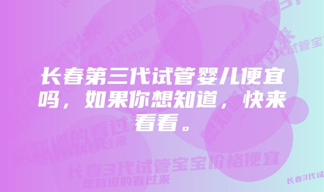 长春第三代试管婴儿便宜吗，如果你想知道，快来看看。