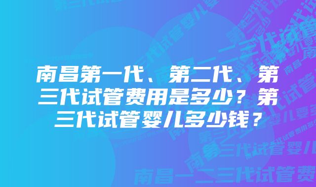 南昌第一代、第二代、第三代试管费用是多少？第三代试管婴儿多少钱？