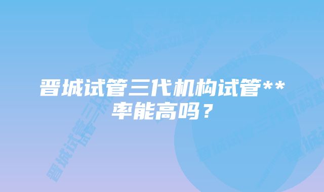 晋城试管三代机构试管**率能高吗？